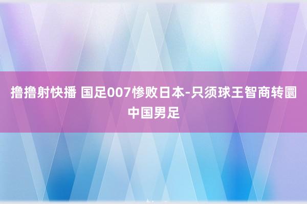 撸撸射快播 国足007惨败日本-只须球王智商转圜中国男足