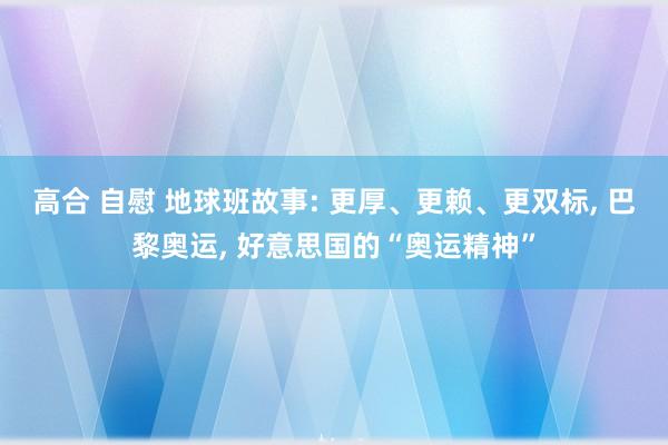 高合 自慰 地球班故事: 更厚、更赖、更双标， 巴黎奥运， 好意思国的“奥运精神”