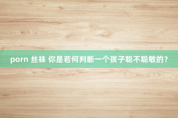 porn 丝袜 你是若何判断一个孩子聪不聪敏的？