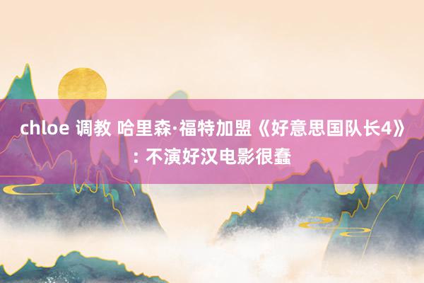 chloe 调教 哈里森·福特加盟《好意思国队长4》: 不演好汉电影很蠢
