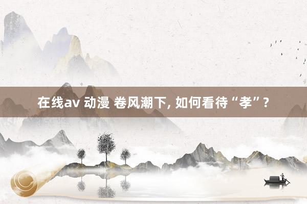 在线av 动漫 卷风潮下， 如何看待“孝”?
