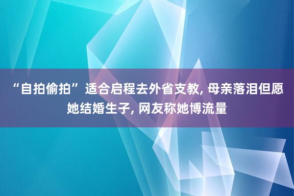 “自拍偷拍” 适合启程去外省支教， 母亲落泪但愿她结婚生子， 网友称她博流量