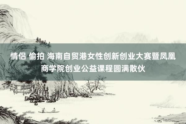 情侣 偷拍 海南自贸港女性创新创业大赛暨凤凰商学院创业公益课程圆满散伙