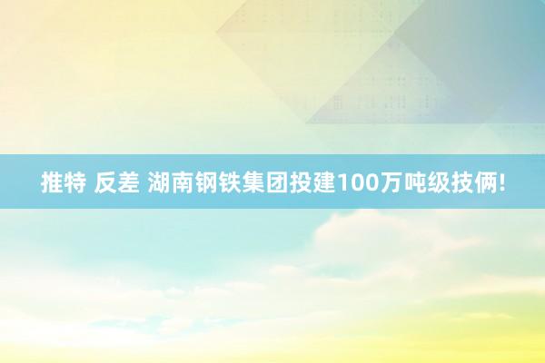 推特 反差 湖南钢铁集团投建100万吨级技俩!