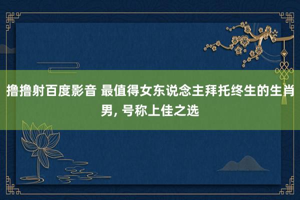 撸撸射百度影音 最值得女东说念主拜托终生的生肖男， 号称上佳之选