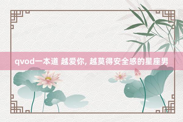 qvod一本道 越爱你， 越莫得安全感的星座男