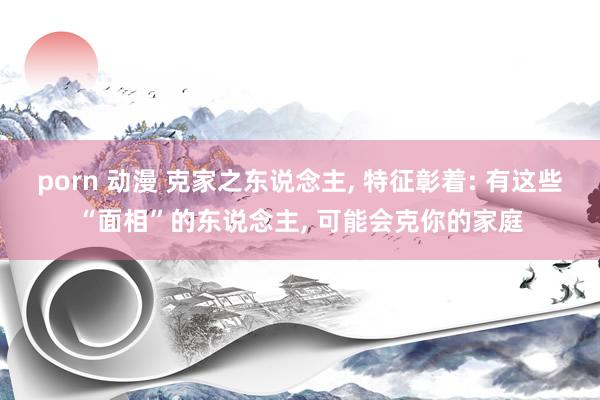 porn 动漫 克家之东说念主， 特征彰着: 有这些“面相”的东说念主， 可能会克你的家庭