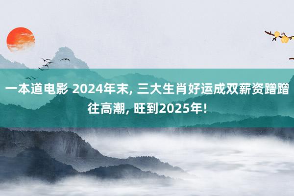 一本道电影 2024年末， 三大生肖好运成双薪资蹭蹭往高潮， 旺到2025年!