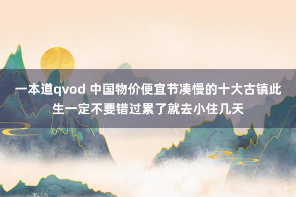 一本道qvod 中国物价便宜节凑慢的十大古镇此生一定不要错过累了就去小住几天