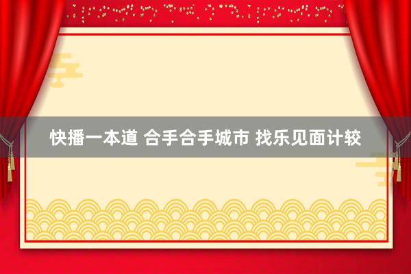 快播一本道 合手合手城市 找乐见面计较