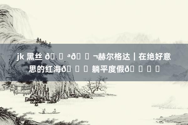 jk 黑丝 🇪🇬赫尔格达|在绝好意思的红海🌊躺平度假🏖️