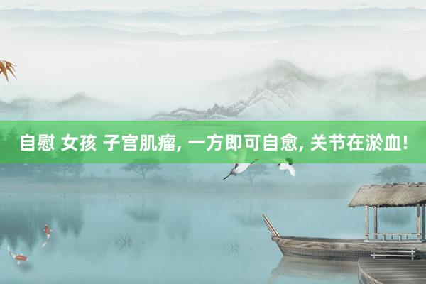 自慰 女孩 子宫肌瘤， 一方即可自愈， 关节在淤血!