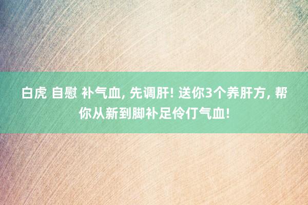 白虎 自慰 补气血， 先调肝! 送你3个养肝方， 帮你从新到脚补足伶仃气血!