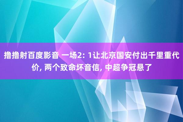 撸撸射百度影音 一场2: 1让北京国安付出千里重代价， 两个致命坏音信， 中超争冠悬了
