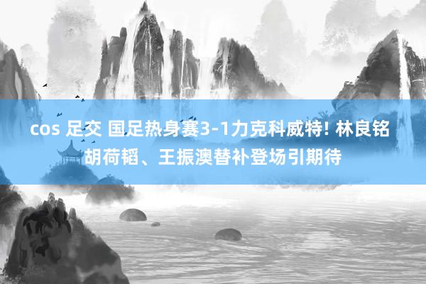 cos 足交 国足热身赛3-1力克科威特! 林良铭 胡荷韬、王振澳替补登场引期待