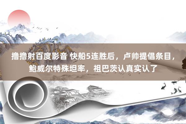 撸撸射百度影音 快船5连胜后，卢帅提倡条目，鲍威尔特殊坦率，祖巴茨认真实认了