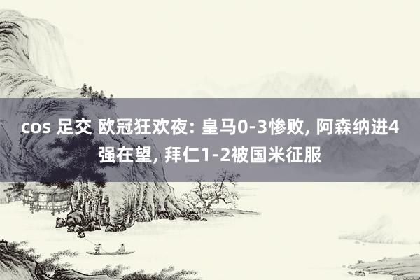 cos 足交 欧冠狂欢夜: 皇马0-3惨败， 阿森纳进4强在望， 拜仁1-2被国米征服
