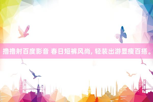 撸撸射百度影音 春日短裤风尚， 轻装出游显瘦百搭。