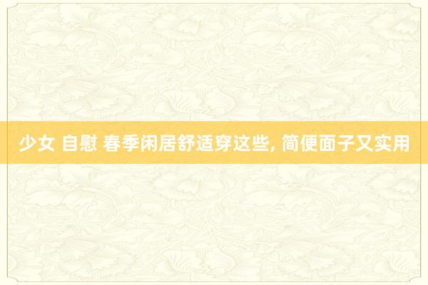 少女 自慰 春季闲居舒适穿这些， 简便面子又实用