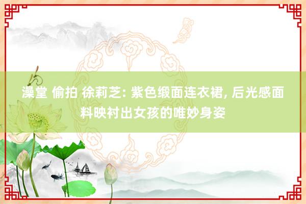 澡堂 偷拍 徐莉芝: 紫色缎面连衣裙， 后光感面料映衬出女孩的唯妙身姿