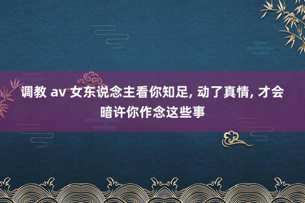 调教 av 女东说念主看你知足， 动了真情， 才会暗许你作念这些事