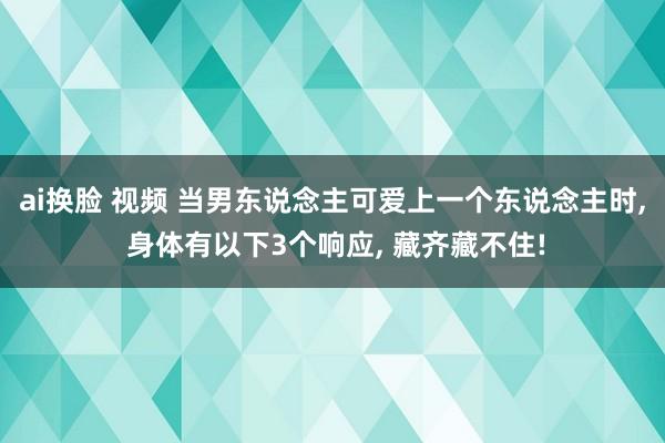 ai换脸 视频 当男东说念主可爱上一个东说念主时， 身体有以下3个响应， 藏齐藏不住!
