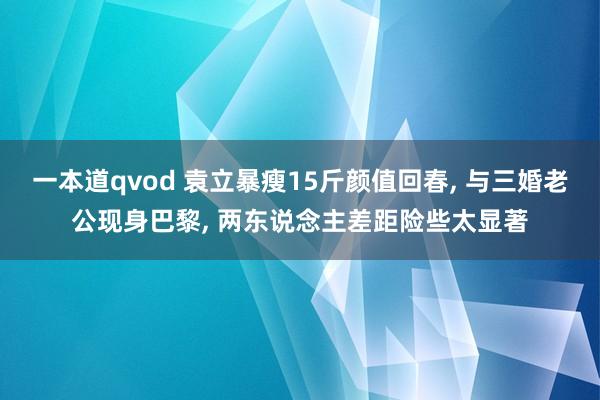 一本道qvod 袁立暴瘦15斤颜值回春， 与三婚老公现身巴黎， 两东说念主差距险些太显著