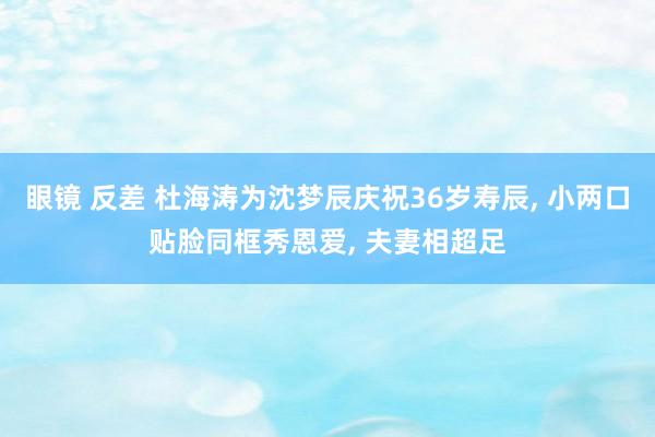 眼镜 反差 杜海涛为沈梦辰庆祝36岁寿辰， 小两口贴脸同框秀恩爱， 夫妻相超足