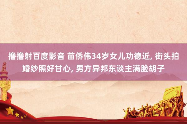 撸撸射百度影音 苗侨伟34岁女儿功德近， 街头拍婚纱照好甘心， 男方异邦东谈主满脸胡子