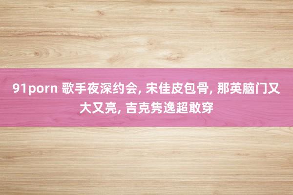 91porn 歌手夜深约会， 宋佳皮包骨， 那英脑门又大又亮， 吉克隽逸超敢穿