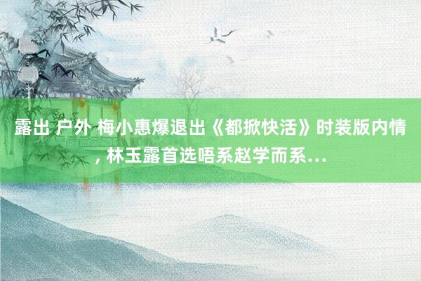 露出 户外 梅小惠爆退出《都掀快活》时装版内情， 林玉露首选唔系赵学而系…
