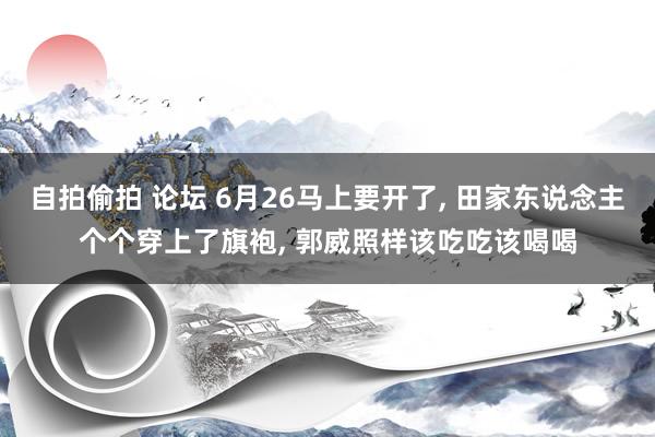 自拍偷拍 论坛 6月26马上要开了， 田家东说念主个个穿上了旗袍， 郭威照样该吃吃该喝喝