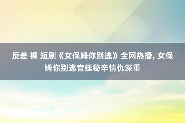 反差 裸 短剧《女保姆你别逃》全网热播， 女保姆你别逃宫廷秘辛情仇深重