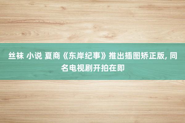 丝袜 小说 夏商《东岸纪事》推出插图矫正版， 同名电视剧开拍在即