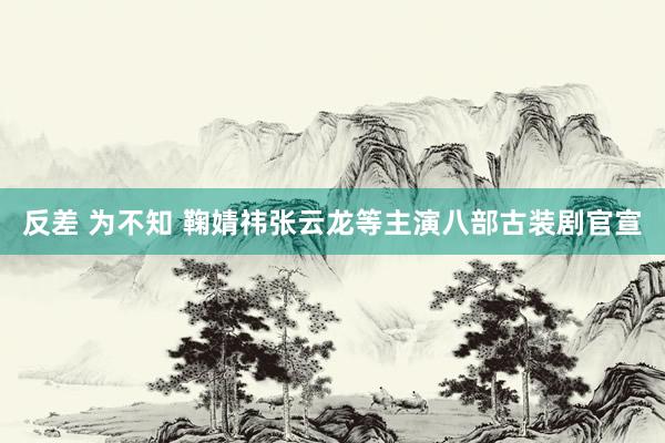 反差 为不知 鞠婧祎张云龙等主演八部古装剧官宣