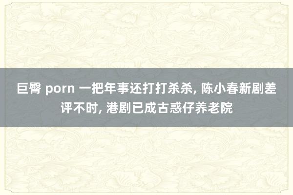 巨臀 porn 一把年事还打打杀杀， 陈小春新剧差评不时， 港剧已成古惑仔养老院